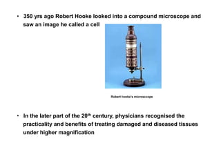 • 350 yrs ago Robert Hooke looked into a compound microscope and
saw an image he called a cell
• In the later part of the 20th century, physicians recognised the
practicality and benefits of treating damaged and diseased tissues
under higher magnification
Robert hooke’s microsccope
 