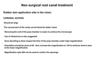 Non surgical root canal treatment
Rubber dam application aids in the vision
CORONAL ACCESS
Should be large
The coronal part of the cavity can be flared for better vision
Removing the roof of the pulp chamber is easier to achieve the microscope
Use of ultrasonics is also suggested
Once deroofing is done inspect the floor of the pulp chamber under high magnificatiom
Orientation should be done at 6X , then increase the magnification to 12X to enhance what is seen
at the lower magnification
Magnification upto 26X can be used to confirm the openings
 