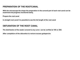 PREPARATION OF THE ROOTCANAL
With the microscope the shape the preparation in the coronal part of each root canal can be
examined and progress monitored easily.
Prepare the root canal
In straight root canal it is possible to see the full length of the root canal
OBTURATION OF THE ROOT CANAL
The distribution of the sealer coronal to any curve can be verified at 16X or 26X.
After completion of the obturation to remove excess guttapercha
 