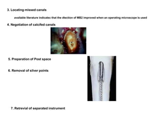 3. Locating missed canals
available literature indicatec that the dtection of MB2 improved when an operating microscope is used
4. Negotiation of calcifed canals
5. Preparation of Post space
6. Removal of silver points
7. Retrevial of separated instrument
 