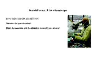 Maintainence of the microscope
Cover the scope with plastic covers
Disinfect the parts handled
Clean the eyepiece and the objective lens with lens cleaner
 