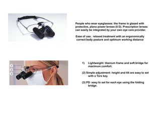 People who wear eyeglasses: the frame is glazed with
protective, plano power lenses (0 D). Prescription lenses
can easily be integrated by your own eye care provider.
Ease of use: relaxed treatment with an ergonomically
correct body posture and optimum working distance
1) Lightweight: titanium frame and soft bridge for
maximum comfort.
(2) Simple adjustment: height and tilt are easy to set
with a Torx key.
(3) PD: easy to set for each eye using the folding
bridge.
 