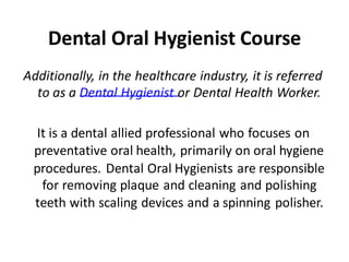 Dental Oral Hygienist Course
Additionally, in the healthcare industry, it is referred
to as a Dental Hygienist or Dental Health Worker.
It is a dental allied professional who focuses on
preventative oral health, primarily on oral hygiene
procedures. Dental Oral Hygienists are responsible
for removing plaque and cleaning and polishing
teeth with scaling devices and a spinning polisher.
 
