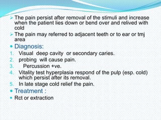  The pain persist after removal of the stimuli and increase

when the patient lies down or bend over and relived with
cold
 The pain may referred to adjacent teeth or to ear or tmj
area

 Diagnosis:
1. Visual deep cavity or secondary caries.
2. probing will cause pain.
3.
Percussion +ve.
4. Vitality test hyperplasia respond of the pulp (esp. cold)

which persist after its removal.
5. In late stage cold relief the pain.

 Treatment :
 Rct or extraction

 