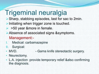 Trigeminal neuralgia
 Sharp, stabbing episodes, last for sac to 2min.
 Initiating when trigger zone is touched.
 >50 year &more in female.
 Absence of associated signs &symptoms.

Management:I. Medical: carbamazepine
II. Surgical:
• MVD.
- Gama knife stereotactic surgery.
• Neurectomy.
• L.A. injection :provide temporary relief &also confirming

the diagnosis.

 