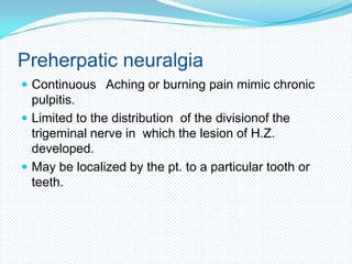 Preherpatic neuralgia
 Continuous Aching or burning pain mimic chronic

pulpitis.
 Limited to the distribution of the divisionof the
trigeminal nerve in which the lesion of H.Z.
developed.
 May be localized by the pt. to a particular tooth or
teeth.

 