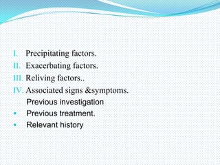 I. Precipitating factors.
II. Exacerbating factors.
III. Reliving factors..
IV. Associated signs &symptoms.
Previous investigation
 Previous treatment.
 Relevant history

 