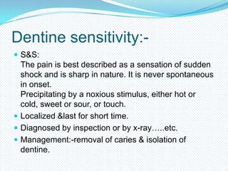 Dentine sensitivity: S&S:

The pain is best described as a sensation of sudden
shock and is sharp in nature. It is never spontaneous
in onset.
Precipitating by a noxious stimulus, either hot or
cold, sweet or sour, or touch.
 Localized &last for short time.
 Diagnosed by inspection or by x-ray…..etc.
 Management:-removal of caries & isolation of
dentine.

 