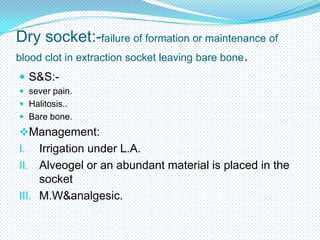 Dry socket:-failure of formation or maintenance of
blood clot in extraction socket leaving bare bone.
 S&S: sever pain.
 Halitosis..
 Bare bone.

Management:

Irrigation under L.A.
II. Alveogel or an abundant material is placed in the
socket
III. M.W&analgesic.
I.

 
