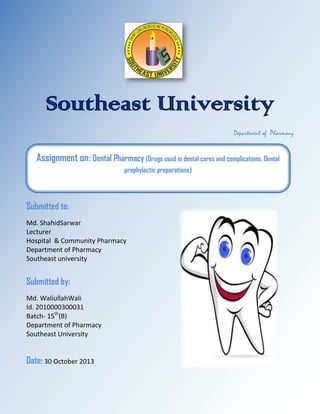 Southeast University
Department of Pharmacy

Assignment on: Dental Pharmacy (Drugs used in dental cares and complications, Dental
prophylactic preparations)

Submitted to:
Md. ShahidSarwar
Lecturer
Hospital & Community Pharmacy
Department of Pharmacy
Southeast university

Submitted by:
Md. WaliullahWali
Id. 2010000300031
Batch- 15th(B)
Department of Pharmacy
Southeast University

Date: 30 October 2013

 