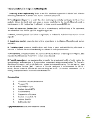 The raw material is composed of toothpaste
1. Polishing material (abrasive), is one of the most important ingredient to remove food particles
remaining on the teeth. Materials used include aluminum phosphate.
2. Foaming material, serves to assist the action polishing materials by wetting the teeth and food
particles left on the teeth and also serve as mucus emulsifier in the mouth. Materials used as
foaming agent is SLS (sodium lauryl sulfonate) by trade name texapon, FAME, etc.
3. Materials moistener (moisturizer), serves to prevent drying and hardening of the toothpaste.
Materials often used include glycerin, propylene glycol, etc..
4. Binder, serves to prevent separation of ingredients in toothpaste. Materials used include sodium
alginate.
5. Sweetening matter, serves to also write a sweet taste in toothpaste. Materials used include
saccharin.
6. Flavoring agent, serves to provide aroma and flavor in pasta and avoid feeling of nausea. In
addition, to increase the freshness of toothpaste. Materials used peppermint oil.
7. Preservative, serves to maintain the physical structure, chemical and biological toothpaste. This
material should not toxic. Preservative sodium benzoate used.
8. Fluoride materials, is one substance that serves for the growth and health of teeth, coating the
tooth structure and resistance to decomposition process and trigger mineralization. The flour give
the effect of detergents and chemical elements harden tooth enamel coating. Fluoride is widely used
is one of sodium fluoride (NaF). Provision of fluoride toothpaste is recommended for 0.05% 0.08%, due to excess of fluoride will cause damage to health. The authors recommend that in
making toothpaste without fluoride does not matter. [14]

Composition
1.
2.
3.
4.
5.
6.
7.
8.
9.

Aluminum phosphate maximum
Texapon 3%
Glycerin (15-20)%
Sodium alginate 25%
Saccharin taste
Peppermint oil to taste
Sodium benzoate 0.1%
Sodium fluoride
Sufficient water

Equipment needed: container and wood stirrer

18

 