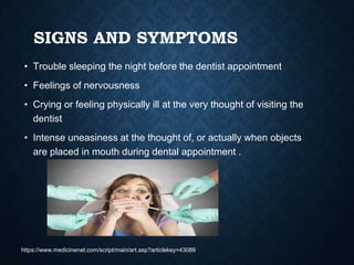SIGNS AND SYMPTOMS
• Trouble sleeping the night before the dentist appointment
• Feelings of nervousness
• Crying or feeling physically ill at the very thought of visiting the
dentist
• Intense uneasiness at the thought of, or actually when objects
are placed in mouth during dental appointment .
https://www.medicinenet.com/script/main/art.asp?articlekey=43089
 