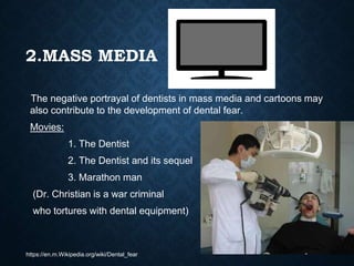2.MASS MEDIA
The negative portrayal of dentists in mass media and cartoons may
also contribute to the development of dental fear.
Movies:
1. The Dentist
2. The Dentist and its sequel
3. Marathon man
(Dr. Christian is a war criminal
who tortures with dental equipment)
https://en.m.Wikipedia.org/wiki/Dental_fear
 