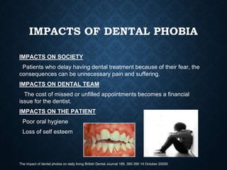 IMPACTS OF DENTAL PHOBIA
IMPACTS ON SOCIETY
Patients who delay having dental treatment because of their fear, the
consequences can be unnecessary pain and suffering.
IMPACTS ON DENTAL TEAM
The cost of missed or unfilled appointments becomes a financial
issue for the dentist.
IMPACTS ON THE PATIENT
Poor oral hygiene
Loss of self esteem
The impact of dental phobia on daily living British Dental Journal 189, 385-390 14 October 20000
 