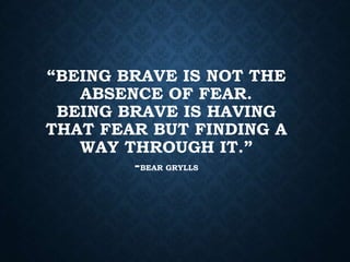 “BEING BRAVE IS NOT THE
ABSENCE OF FEAR.
BEING BRAVE IS HAVING
THAT FEAR BUT FINDING A
WAY THROUGH IT.”
-BEAR GRYLLS
 
