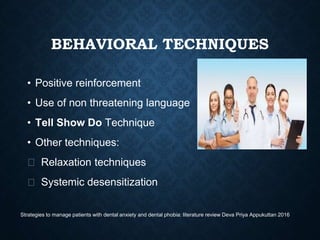 BEHAVIORAL TECHNIQUES
• Positive reinforcement
• Use of non threatening language
• Tell Show Do Technique
• Other techniques:
⮚ Relaxation techniques
⮚ Systemic desensitization
Strategies to manage patients with dental anxiety and dental phobia: literature review Deva Priya Appukuttan 2016
 