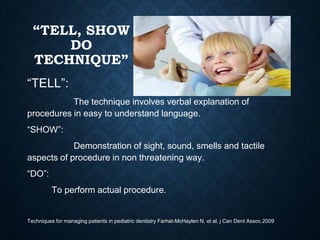 “TELL, SHOW
DO
TECHNIQUE”
“TELL”:
The technique involves verbal explanation of
procedures in easy to understand language.
“SHOW”:
Demonstration of sight, sound, smells and tactile
aspects of procedure in non threatening way.
“DO”:
To perform actual procedure.
Techniques for managing patients in pediatric dentistry Farhat-McHaylen N, et al. j Can Dent Assoc.2009
 