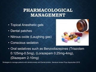 PHARMACOLOGICAL
MANAGEMENT
• Topical Anesthetic gels
• Dental patches
• Nitrous oxide (Laughing gas)
• Conscious sedation
• Oral sedatives such as Benzodiazepines (Triazolam
0.125mg-0.5mg), (Lorazepam 0.25mg-4mg),
(Diazepam 2-10mg)
Strategies to manage patients with dental anxiety and Dental phobia : literature review Priya Appukuttan 2016
 