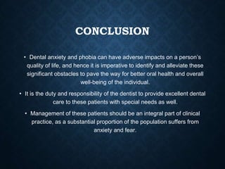 CONCLUSION
• Dental anxiety and phobia can have adverse impacts on a person’s
quality of life, and hence it is imperative to identify and alleviate these
significant obstacles to pave the way for better oral health and overall
well-being of the individual.
• It is the duty and responsibility of the dentist to provide excellent dental
care to these patients with special needs as well.
• Management of these patients should be an integral part of clinical
practice, as a substantial proportion of the population suffers from
anxiety and fear.
 