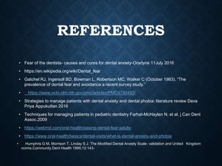 REFERENCES
• Fear of the dentists- causes and cures for dental anxiety-Oradyne 11July 2016
• https://en.wikipedia.org/wiki/Dental_fear
• Gatchel RJ, Ingersoll BD, Bowman L, Robertson MC, Walker C (October 1983). “The
prevalence of dental fear and avoidance:a recent survey study.”
• https://www.ncbi.nlm.nih.gov/pmc/articles/PMC4790493/
• Strategies to manage patients with dental anxiety and dental phobia: literature review Deva
Priya Appukuttan 2016
• Techniques for managing patients in pediatric dentistry Farhat-McHaylen N, et al. j Can Dent
Assoc.2009
• https://webmd.com/oral-health/easing-dental-fear-adults
• https://www.oral-health/basics/dental-visits/what-is-dental-anxiety-and-phobia
• Humphris G M, Morrison T, Linday S J. The Modified Dental Anxiety Scale: validation and United Kingdom
norms.Community Dent Health 1995;12:143-
 