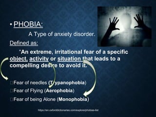 • PHOBIA:
A Type of anxiety disorder.
Defined as:
“An extreme, irritational fear of a specific
object, activity or situation that leads to a
compelling desire to avoid it.”
⮚Fear of needles (Trypanophobia)
⮚Fear of Flying (Aerophobia)
⮚Fear of being Alone (Monophobia)
https://en.oxforddictionaries.com/explore/phobias-list
 