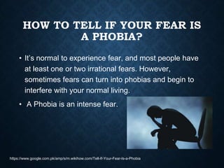 HOW TO TELL IF YOUR FEAR IS
A PHOBIA?
• It’s normal to experience fear, and most people have
at least one or two irrational fears. However,
sometimes fears can turn into phobias and begin to
interfere with your normal living.
• A Phobia is an intense fear.
https://www.google.com.pk/amp/s/m.wikihow.com/Tell-If-Your-Fear-Is-a-Phobia
 