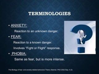 TERMINOLOGIES
▪ ANXIETY:
Reaction to an unknown danger.
▪ FEAR:
Reaction to a known danger.
Involves “Fight or Flight” response.
▪ PHOBIA:
Same as fear, but is more intense.
The Biology of fear- and anxiety-related behaviors Thierry Steimer, PhD 2002 Sep; 4 (3)
 