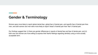 Gender & Terminology
Women were more likely to report global dental fear, global fear of dental pain, and specific fear of dental pain than
men, and both women and men were more likely to report 'dread' of dental pain than 'fear' of dental pain.
Our findings suggest that: (i) there are gender differences in reports of dental fear and fear of dental pain; and (ii)
both men and women are more willing to express their fearful feelings regarding dentistry using a more socially
acceptable term.
©NYCdentist.com
 