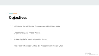 Objectives
● Define and discuss: Dental Anxiety Scale and Dental Phobia
● Understanding the Phobic Patient
● Marketing/Social Media and Dental Phobia
● First Point of Contact: Getting the Phobic Patient into the Chair
©NYCdentist.com
 