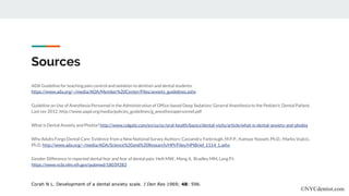 Sources
ADA Guideline for teaching pain control and sedation to dentists and dental students.
https://www.ada.org/~/media/ADA/Member%20Center/FIles/anxiety_guidelines.ashx
Guideline on Use of Anesthesia Personnel in the Administration of Office-based Deep Sedation/ General Anesthesia to the Pediatric Dental Patient.
Last rev 2012. http://www.aapd.org/media/policies_guidelines/g_anesthesiapersonnel.pdf
What is Dental Anxiety and Phobia? http://www.colgate.com/en/us/oc/oral-health/basics/dental-visits/article/what-is-dental-anxiety-and-phobia
Why Adults Forgo Dental Care: Evidence from a New National Survey Authors: Cassandra Yarbrough, M.P.P.; Kamyar Nasseh, Ph.D.; Marko Vujicic,
Ph.D. http://www.ada.org/~/media/ADA/Science%20and%20Research/HPI/Files/HPIBrief_1114_1.ashx
Gender Difference in reported dental fear and fear of dental pain. Heft MW., Meng X, Bradley MM, Lang PJ.
https://www.ncbi.nlm.nih.gov/pubmed/18039283
Corah N L. Development of a dental anxiety scale. J Den Res 1969; 48: 596.
©NYCdentist.com
 