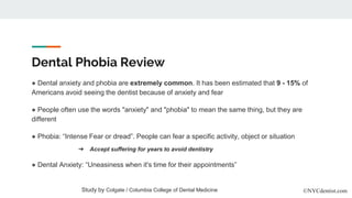 Dental Phobia Review
● Dental anxiety and phobia are extremely common. It has been estimated that 9 - 15% of
Americans avoid seeing the dentist because of anxiety and fear
● People often use the words "anxiety" and "phobia" to mean the same thing, but they are
different
● Phobia: “Intense Fear or dread”. People can fear a specific activity, object or situation
● Dental Anxiety: “Uneasiness when it's time for their appointments”
Study by Colgate / Columbia College of Dental Medicine ©NYCdentist.com
➔ Accept suffering for years to avoid dentistry
 