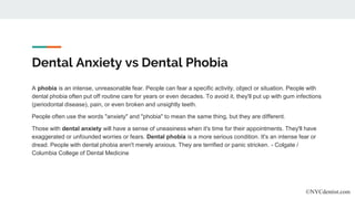 Dental Anxiety vs Dental Phobia
A phobia is an intense, unreasonable fear. People can fear a specific activity, object or situation. People with
dental phobia often put off routine care for years or even decades. To avoid it, they'll put up with gum infections
(periodontal disease), pain, or even broken and unsightly teeth.
People often use the words "anxiety" and "phobia" to mean the same thing, but they are different.
Those with dental anxiety will have a sense of uneasiness when it's time for their appointments. They'll have
exaggerated or unfounded worries or fears. Dental phobia is a more serious condition. It's an intense fear or
dread. People with dental phobia aren't merely anxious. They are terrified or panic stricken. - Colgate /
Columbia College of Dental Medicine
©NYCdentist.com
 
