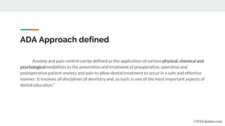 ADA Approach defined
Anxiety and pain control can be defined as the application of various physical, chemical and
psychological modalities to the prevention and treatment of preoperative, operative and
postoperative patient anxiety and pain to allow dental treatment to occur in a safe and effective
manner. It involves all disciplines of dentistry and, as such, is one of the most important aspects of
dental education.”
©NYCdentist.com
 
