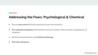Addressing the Fears: Psychological & Chemical
● Discuss pain control (Gentle anesthesia & pain-free dentistry)
● Pre-medications/Sedation offered when necessary (Valium, Nitrous Oxide Laughing Gas, IV
Sedation)
● Dental Anxiety Reduction with behavioral therapy
● Post-Op medications
©NYCdentist.com
 