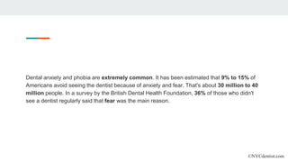 Dental anxiety and phobia are extremely common. It has been estimated that 9% to 15% of
Americans avoid seeing the dentist because of anxiety and fear. That's about 30 million to 40
million people. In a survey by the British Dental Health Foundation, 36% of those who didn't
see a dentist regularly said that fear was the main reason.
©NYCdentist.com
 