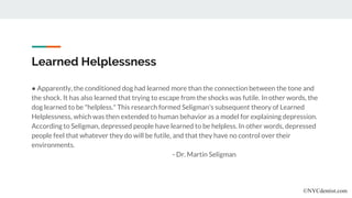 Learned Helplessness
● Apparently, the conditioned dog had learned more than the connection between the tone and
the shock. It has also learned that trying to escape from the shocks was futile. In other words, the
dog learned to be "helpless." This research formed Seligman's subsequent theory of Learned
Helplessness, which was then extended to human behavior as a model for explaining depression.
According to Seligman, depressed people have learned to be helpless. In other words, depressed
people feel that whatever they do will be futile, and that they have no control over their
environments.
- Dr. Martin Seligman
©NYCdentist.com
 