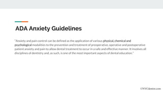 ADA Anxiety Guidelines
“Anxiety and pain control can be defined as the application of various physical, chemical and
psychological modalities to the prevention and treatment of preoperative, operative and postoperative
patient anxiety and pain to allow dental treatment to occur in a safe and effective manner. It involves all
disciplines of dentistry and, as such, is one of the most important aspects of dental education.”
©NYCdentist.com
 