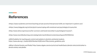References
●https://www.nycdentist.com/more/teaching-private-practice/interpersonal-skills-are-important-in-patient-care/
●https://www.helpguide.org/articles/ptsd-trauma/coping-with-emotional-and-psychological-trauma.htm
●http://www.sidran.org/resources/for-survivors-and-loved-ones/what-is-psychological-trauma/
●http://www.macmillanlearning.com/catalog/static/worth/bloom/content/psychquest/05/0504.htm
●ADA Guideline for teaching pain control and sedation to dentists and dental students.
https://www.ada.org/~/media/ADA/Member%20Center/FIles/anxiety_guidelines.ashx
●What is Dental Anxiety and Phobia? http://www.colgate.com/en/us/oc/oral-health/basics/dental-visits/article/what-is-
dental-anxiety-and-phobia
©NYCdentist.com
 