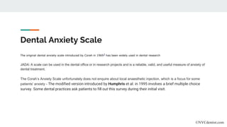 Dental Anxiety Scale
The original dental anxiety scale introduced by Corah in 19693 has been widely used in dental research
JADA: A scale can be used in the dental office or in research projects and is a reliable, valid, and useful measure of anxiety of
dental treatment.
The Corah’s Anxiety Scale unfortunately does not enquire about local anaesthetic injection, which is a focus for some
patients' anxiety - The modified version introduced by Humphris et al. in 1995 involves a brief multiple choice
survey. Some dental practices ask patients to fill out this survey during their initial visit.
©NYCdentist.com
 