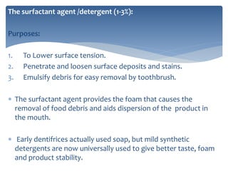 The surfactant agent /detergent (1-3%):
Purposes:
1. To Lower surface tension.
2. Penetrate and loosen surface deposits and stains.
3. Emulsify debris for easy removal by toothbrush.
 The surfactant agent provides the foam that causes the
removal of food debris and aids dispersion of the product in
the mouth.
 Early dentifrices actually used soap, but mild synthetic
detergents are now universally used to give better taste, foam
and product stability.
 