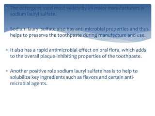  The detergent used most widely by all major manufacturers is
sodium lauryl sulfate.
 Sodium lauryl sulfate also has anti microbial properties and thus
helps to preserve the toothpaste during manufacture and use.
 It also has a rapid antimicrobial effect on oral flora, which adds
to the overall plaque-inhibiting properties of the toothpaste.
 Another positive role sodium lauryl sulfate has is to help to
solubilize key ingredients such as flavors and certain anti-
microbial agents.
 