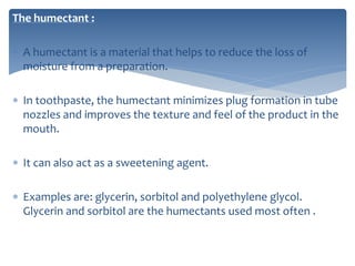 The humectant :
 A humectant is a material that helps to reduce the loss of
moisture from a preparation.
 In toothpaste, the humectant minimizes plug formation in tube
nozzles and improves the texture and feel of the product in the
mouth.
 It can also act as a sweetening agent.
 Examples are: glycerin, sorbitol and polyethylene glycol.
Glycerin and sorbitol are the humectants used most often .
 