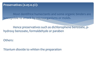 Preservatives (0.05-0.5%):
Most dentifrice humectants and some organic binders are
susceptible to attack by microorganisms or molds.
Hence preservatives such as dichlorophene benzoate, p-
hydroxy benzoate, formaldehyde or paraben
Others:
Titanium dioxide to whiten the preparation
 