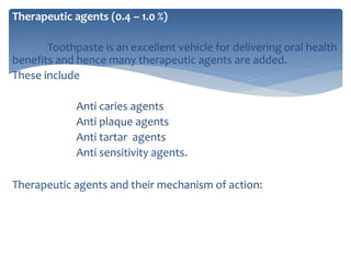 Therapeutic agents (0.4 – 1.0 %)
Toothpaste is an excellent vehicle for delivering oral health
benefits and hence many therapeutic agents are added.
These include
Anti caries agents
Anti plaque agents
Anti tartar agents
Anti sensitivity agents.
Therapeutic agents and their mechanism of action:
 