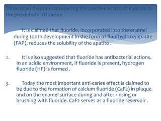 Three main theories considering the positive action of fluoride in
the prevention Of caries:
1. It is claimed that fluoride, incorporated into the enamel
during tooth development in the form of fluorhydroxyapatite
(FAP), reduces the solubility of the apatite .
2. It is also suggested that fluoride has antibacterial actions.
In an acidic environment, if fluoride is present, hydrogen
fluoride (HF) is formed .
3. Today the most important anti-caries effect is claimed to
be due to the formation of calcium fluoride (CaF2) in plaque
and on the enamel surface during and after rinsing or
brushing with fluoride. CaF2 serves as a fluoride reservoir .
 