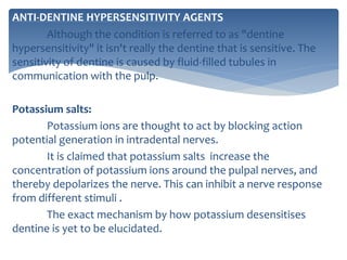 ANTI-DENTINE HYPERSENSITIVITY AGENTS
Although the condition is referred to as "dentine
hypersensitivity" it isn't really the dentine that is sensitive. The
sensitivity of dentine is caused by fluid-filled tubules in
communication with the pulp.
Potassium salts:
Potassium ions are thought to act by blocking action
potential generation in intradental nerves.
It is claimed that potassium salts increase the
concentration of potassium ions around the pulpal nerves, and
thereby depolarizes the nerve. This can inhibit a nerve response
from different stimuli .
The exact mechanism by how potassium desensitises
dentine is yet to be elucidated.
 