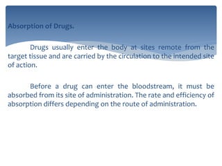 Absorption of Drugs.
Drugs usually enter the body at sites remote from the
target tissue and are carried by the circulation to the intended site
of action.
Before a drug can enter the bloodstream, it must be
absorbed from its site of administration. The rate and efficiency of
absorption differs depending on the route of administration.
 