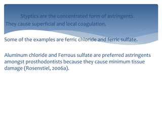 Styptics are the concentrated form of astringents.
They cause superficial and local coagulation.
Some of the examples are ferric chloride and ferric sulfate.
Aluminum chloride and Ferrous sulfate are preferred astringents
amongst prosthodontists because they cause minimum tissue
damage (Rosenstiel, 2006a).
 