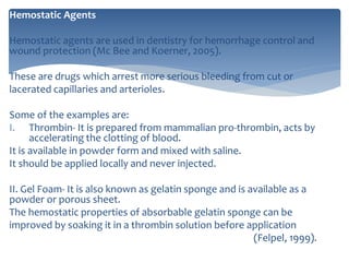 Hemostatic Agents
Hemostatic agents are used in dentistry for hemorrhage control and
wound protection (Mc Bee and Koerner, 2005).
These are drugs which arrest more serious bleeding from cut or
lacerated capillaries and arterioles.
Some of the examples are:
I. Thrombin- It is prepared from mammalian pro-thrombin, acts by
accelerating the clotting of blood.
It is available in powder form and mixed with saline.
It should be applied locally and never injected.
II. Gel Foam- It is also known as gelatin sponge and is available as a
powder or porous sheet.
The hemostatic properties of absorbable gelatin sponge can be
improved by soaking it in a thrombin solution before application
(Felpel, 1999).
 