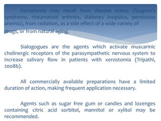 Xerostomia may result from disease states (Sjogren's
syndrome, rheumatoid arthritis, diabetes insipidus, pernicious
anemia), from radiation, as a side effect of a wide variety of
drugs, or from natural aging.
Sialogogues are the agents which activate muscarinic
cholinergic receptors of the parasympathetic nervous system to
increase salivary flow in patients with xerostomia (Tripathi,
2008b).
All commercially available preparations have a limited
duration of action, making frequent application necessary.
Agents such as sugar free gum or candies and lozenges
containing citric acid sorbitol, mannitol or xylitol may be
recommended.
 